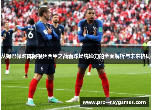从姆巴佩对阵阿根廷西甲之战看球场统治力的全面解析与未来格局