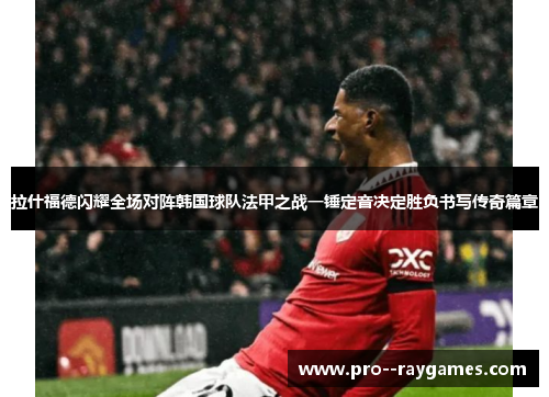 拉什福德闪耀全场对阵韩国球队法甲之战一锤定音决定胜负书写传奇篇章