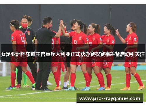 女足亚洲杯东道主官宣澳大利亚正式获办赛权赛事筹备启动引关注